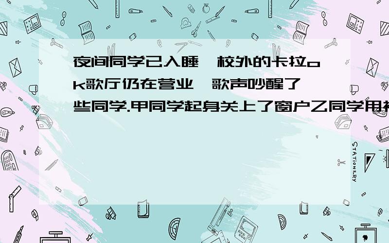 夜间同学已入睡,校外的卡拉ok歌厅仍在营业,歌声吵醒了一些同学.甲同学起身关上了窗户乙同学用被子蒙住头睡丙同学到歌厅要求减小音量他们减弱噪音的途径分别是：甲在＿减弱,乙在＿减