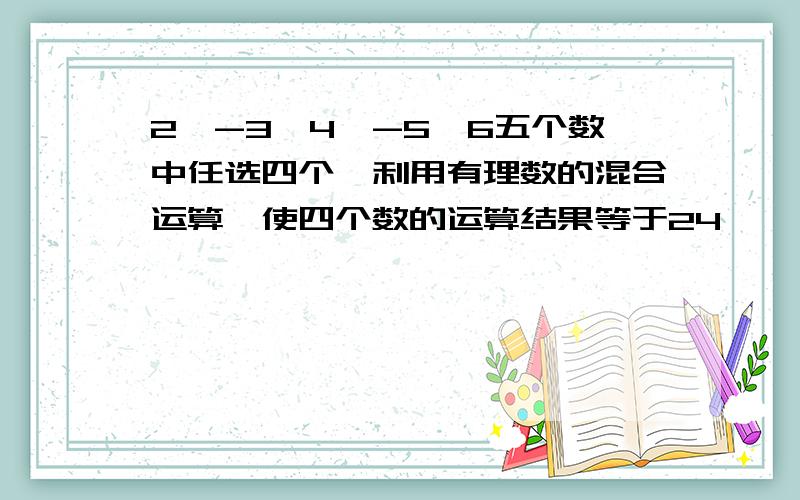 2,-3,4,-5,6五个数中任选四个,利用有理数的混合运算,使四个数的运算结果等于24