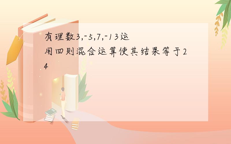 有理数3,-5,7,-13运用四则混合运算使其结果等于24