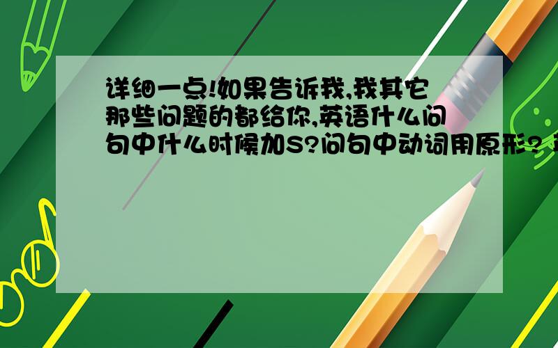 详细一点!如果告诉我,我其它那些问题的都给你,英语什么问句中什么时候加S?问句中动词用原形? 英语中除了三单和名词复数加s还什么时候加?问句加ing吗? 请各位帮帮我啊! 详细一点!如果告