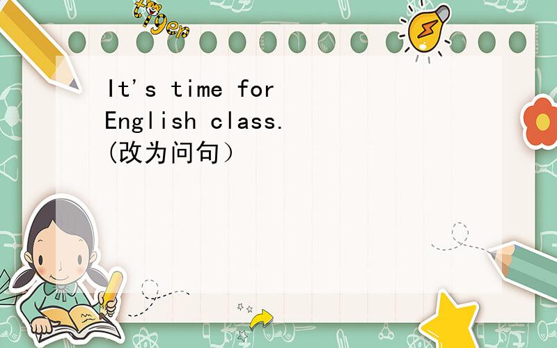 It's time for English class.(改为问句）