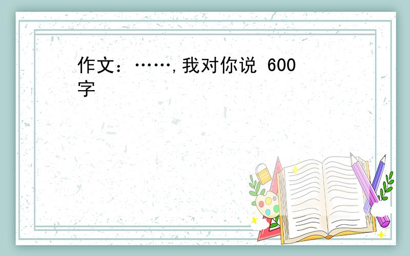 作文：……,我对你说 600字