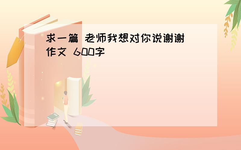 求一篇 老师我想对你说谢谢 作文 600字