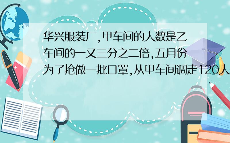 华兴服装厂,甲车间的人数是乙车间的一又三分之二倍,五月份为了抢做一批口罩,从甲车间调走120人去生产口从甲车间调走120人去生产口罩,这时乙车间人数与甲车间的比是6:5.甲车间原来有多