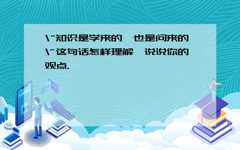 \“知识是学来的,也是问来的\”这句话怎样理解,说说你的观点.