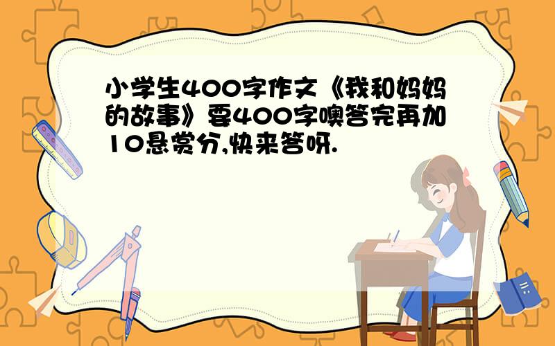 小学生400字作文《我和妈妈的故事》要400字噢答完再加10悬赏分,快来答呀.