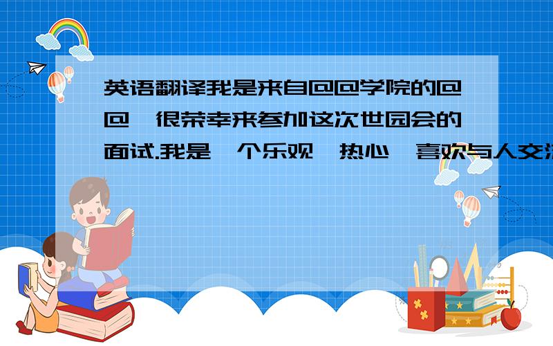 英语翻译我是来自@@学院的@@,很荣幸来参加这次世园会的面试.我是一个乐观、热心,喜欢与人交流的人,特长是.如果我有幸能被选上,我会用我的微笑和我的服务向来自五湖四海的游客展示一届