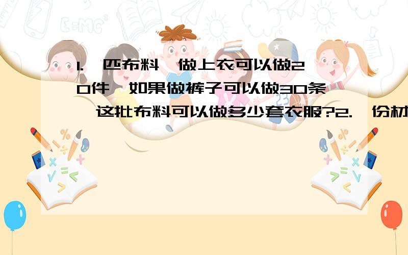 1.一匹布料,做上衣可以做20件,如果做裤子可以做30条,这批布料可以做多少套衣服?2.一份材料,甲单独打完要3小时,乙单独打完要5小时,甲乙两人合打多少小时能打完这份材料的一半?