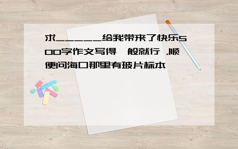 求_____给我带来了快乐500字作文写得一般就行 ，顺便问海口那里有玻片标本