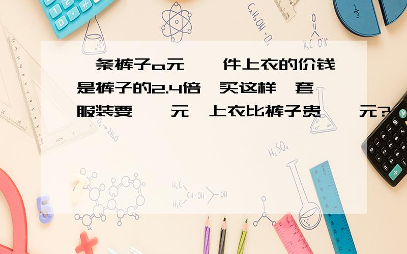 一条裤子a元,一件上衣的价钱是裤子的2.4倍,买这样一套服装要【】元,上衣比裤子贵【】元?