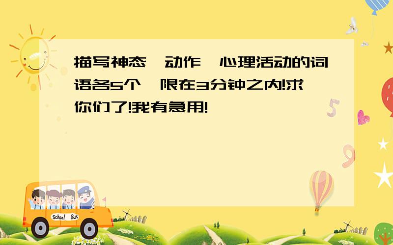 描写神态、动作、心理活动的词语各5个,限在3分钟之内!求你们了!我有急用!