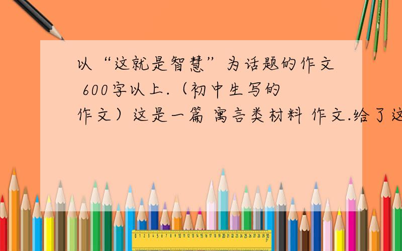 以“这就是智慧”为话题的作文 600字以上.（初中生写的作文）这是一篇 寓言类材料 作文.给了这样一则寓言 ：有一只老虎,看见曾被打败过自己的水牛被农人吆喝这耕地,便去问牛为什么怕