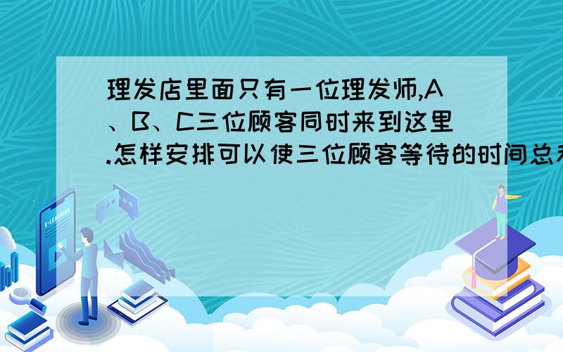 理发店里面只有一位理发师,A、B、C三位顾客同时来到这里.怎样安排可以使三位顾客等待的时间总和最少