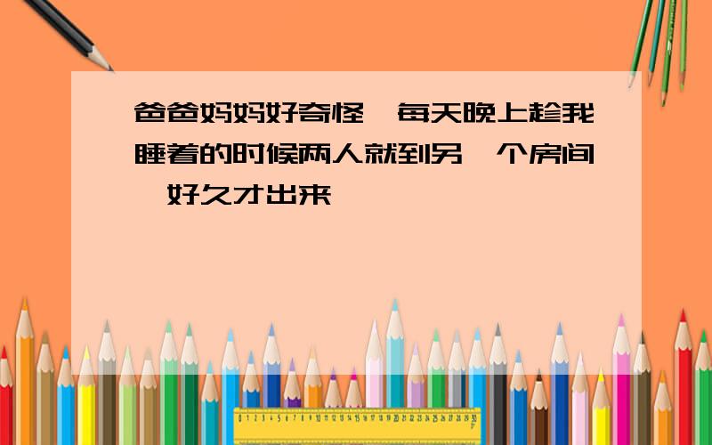 爸爸妈妈好奇怪,每天晚上趁我睡着的时候两人就到另一个房间,好久才出来,