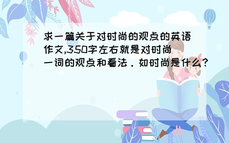 求一篇关于对时尚的观点的英语作文,350字左右就是对时尚一词的观点和看法。如时尚是什么？