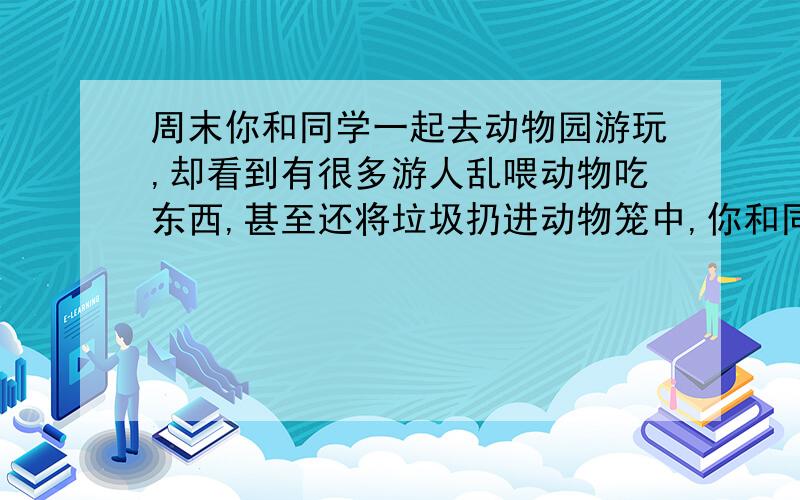 周末你和同学一起去动物园游玩,却看到有很多游人乱喂动物吃东西,甚至还将垃圾扔进动物笼中,你和同学准一起劝阻游人,你们会怎么说?