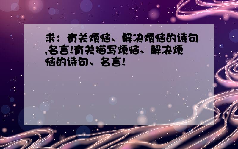 求：有关烦恼、解决烦恼的诗句,名言!有关描写烦恼、解决烦恼的诗句、名言!