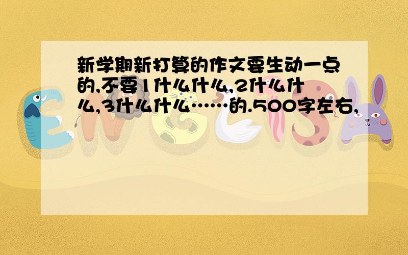 新学期新打算的作文要生动一点的,不要1什么什么,2什么什么,3什么什么……的.500字左右,