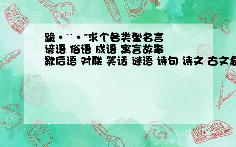 跪·``·~求个各类型名言 谚语 俗语 成语 寓言故事 歇后语 对联 笑话 谜语 诗句 诗文 古文急,帮帮忙吧1好的再加700分,很好的把全不分都给你.