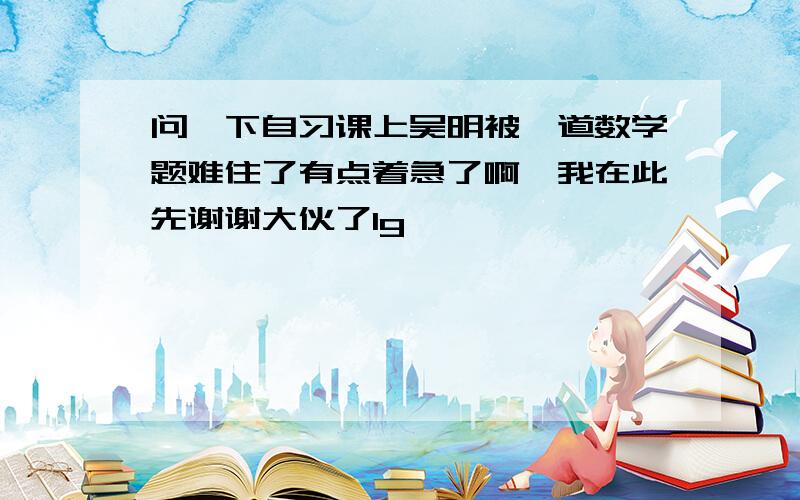 问一下自习课上吴明被一道数学题难住了有点着急了啊,我在此先谢谢大伙了1g