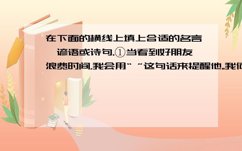 在下面的横线上填上合适的名言、谚语或诗句.①当看到好朋友浪费时间，我会用“ ”这句话来提醒他。我何时才能回到你的身边。