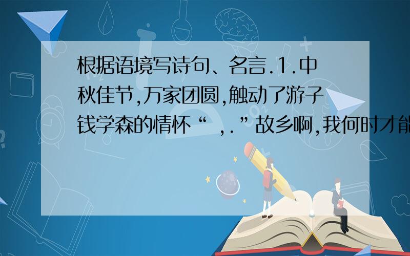 根据语境写诗句、名言.1.中秋佳节,万家团圆,触动了游子钱学森的情怀“ ,.”故乡啊,我何时才能回到你的身边.2.读了巴金爷爷写给我们的心,我深深地感受到时间的宝贵,“ ,.”我们不能虚度