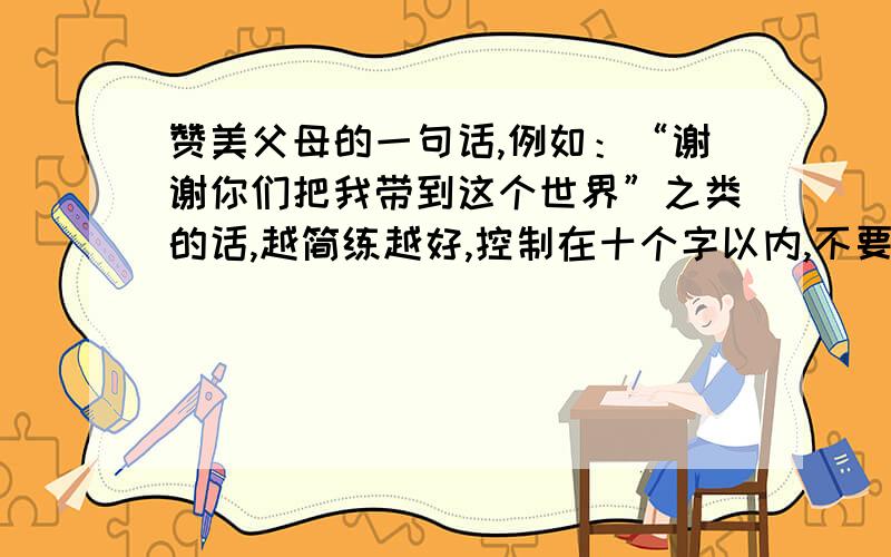 赞美父母的一句话,例如：“谢谢你们把我带到这个世界”之类的话,越简练越好,控制在十个字以内,不要诗句、文言文.自己想的也行再简短一点的有么?