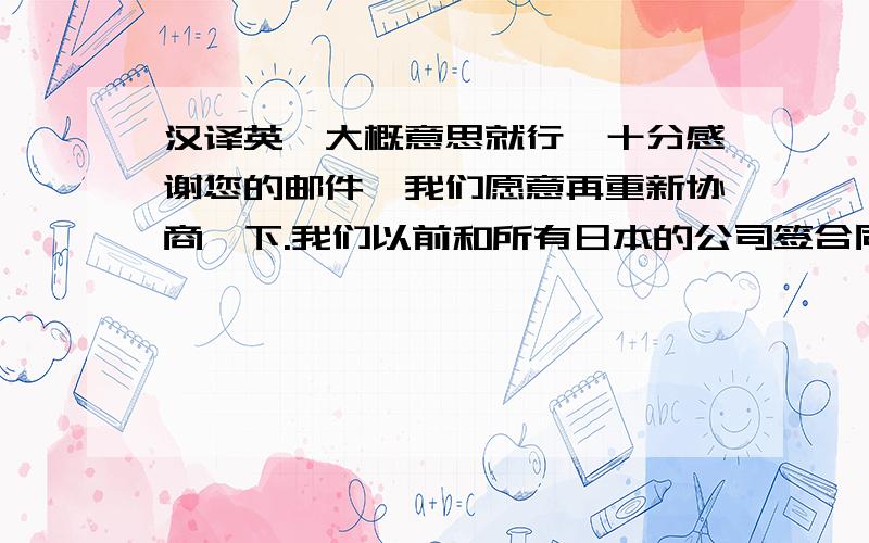 汉译英,大概意思就行,十分感谢您的邮件,我们愿意再重新协商一下.我们以前和所有日本的公司签合同都是用的这个,如果有哪些条款不符合您的要求,您可以做更改.或者您将您的合同发送给我