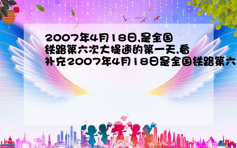 2007年4月18日,是全国铁路第六次大提速的第一天,看补充2007年4月18日是全国铁路第六次大提速的第一天,小明的爸爸因要出差,于是去火车站查询列车时刻表,下面是最新时刻表 2007年4月18日起xx