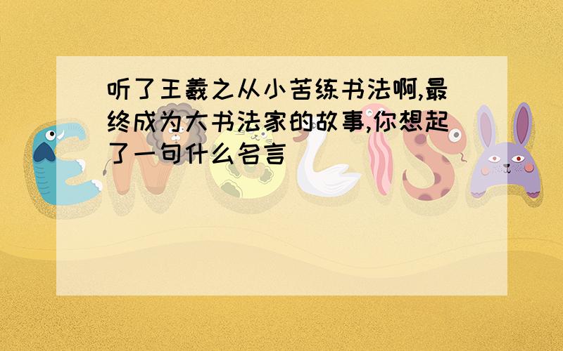 听了王羲之从小苦练书法啊,最终成为大书法家的故事,你想起了一句什么名言