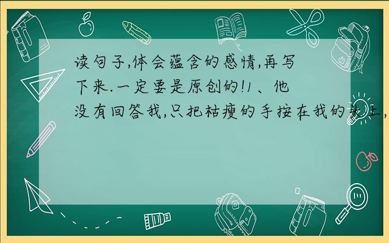 读句子,体会蕴含的感情,再写下来.一定要是原创的!1、他没有回答我,只把枯瘦的手按在我的头上,半天没动,最后深深的叹了一口气.2、我于是日日盼望新年,新年到,闰土也就到了.3、“哪一点