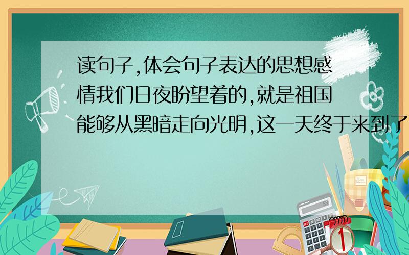 读句子,体会句子表达的思想感情我们日夜盼望着的,就是祖国能够从黑暗走向光明,这一天终于来到了.祖国现在是很穷,但需要我们大家——祖国的儿女闷共同去创造.我们是应当回去的.    从