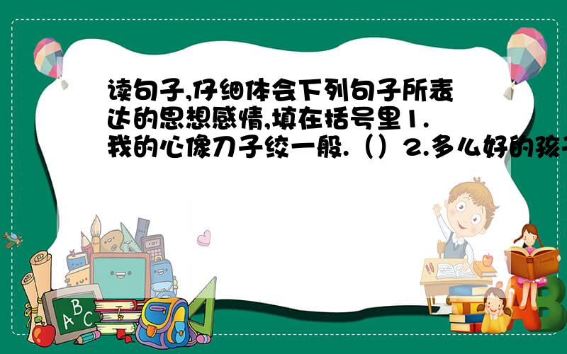 读句子,仔细体会下列句子所表达的思想感情,填在括号里1.我的心像刀子绞一般.（）2.多么好的孩子啊!只在短短的几分钟里,就做了几件好事.（）3.周瑜说: