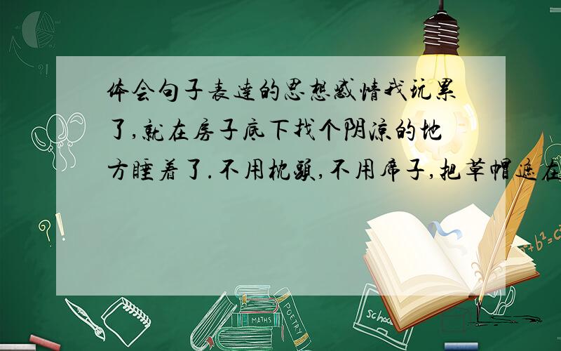 体会句子表达的思想感情我玩累了,就在房子底下找个阴凉的地方睡着了.不用枕头,不用席子,把草帽遮在脸上就睡着了.武汉出版社出版的六年级上册 第九页的题目