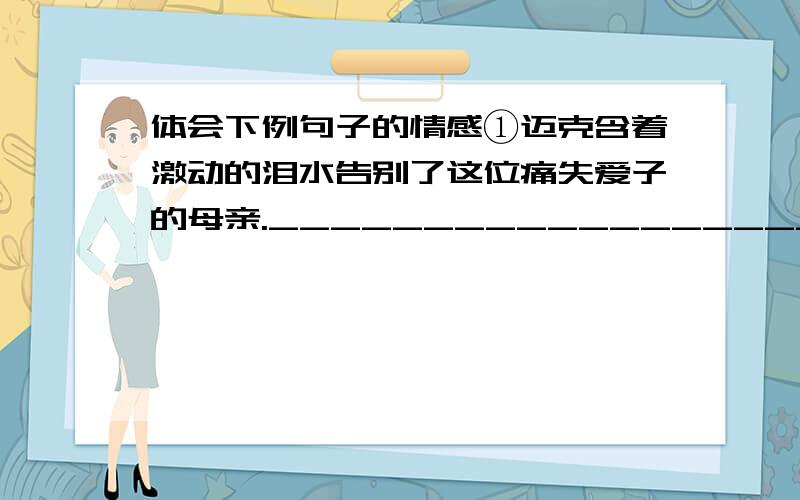 体会下例句子的情感①迈克含着激动的泪水告别了这位痛失爱子的母亲.________________________________________________________________.②“哈哈哈……”乌丽娜突然哈哈大笑起来,“还有一座在屁股下呀!__