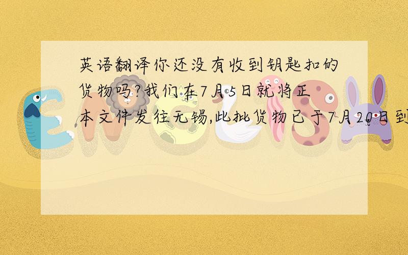 英语翻译你还没有收到钥匙扣的货物吗?我们在7月5日就将正本文件发往无锡,此批货物已于7月20日到达目的港.我们并没有延误交期,我们在6月5日就已经安排将货物送到起运港的仓库了.你有收