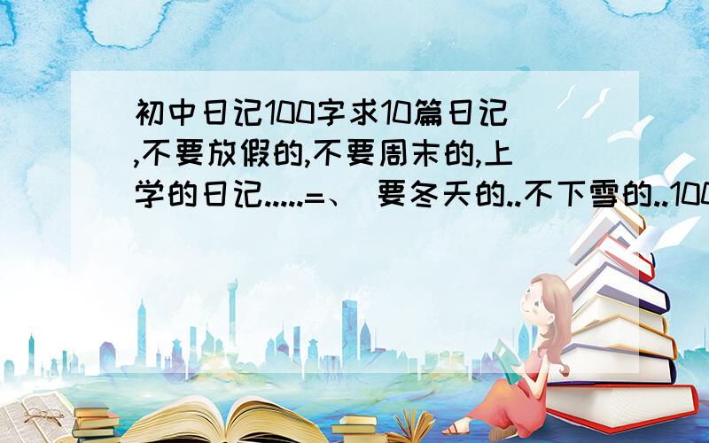 初中日记100字求10篇日记,不要放假的,不要周末的,上学的日记.....=、 要冬天的..不下雪的..100字左右就够了=w=