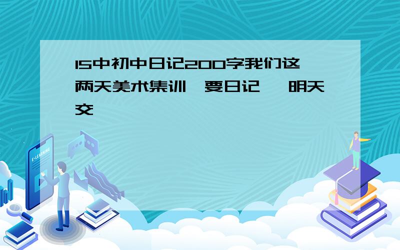 15中初中日记200字我们这两天美术集训,要日记 ,明天交,