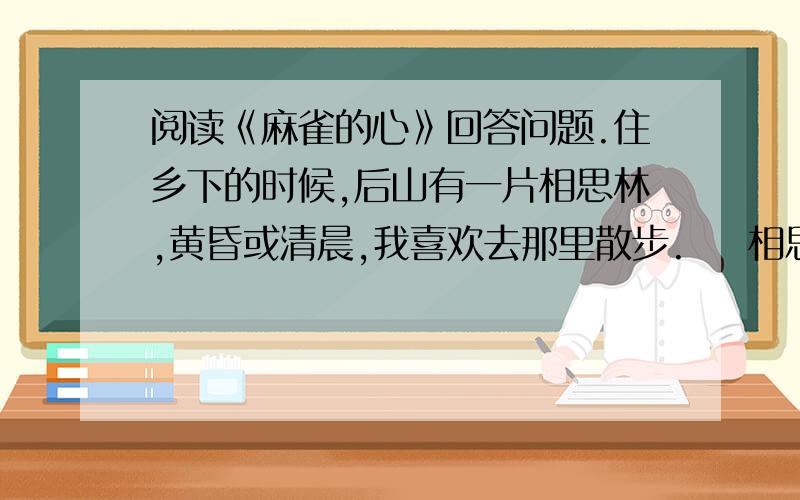 阅读《麻雀的心》回答问题.住乡下的时候,后山有一片相思林,黄昏或清晨,我喜欢去那里散步.    相思林中住了许多麻雀,总也是黄昏和靖晨最热闹,一大群麻雀东蹦西跳、大呼小叫,好像一座拥