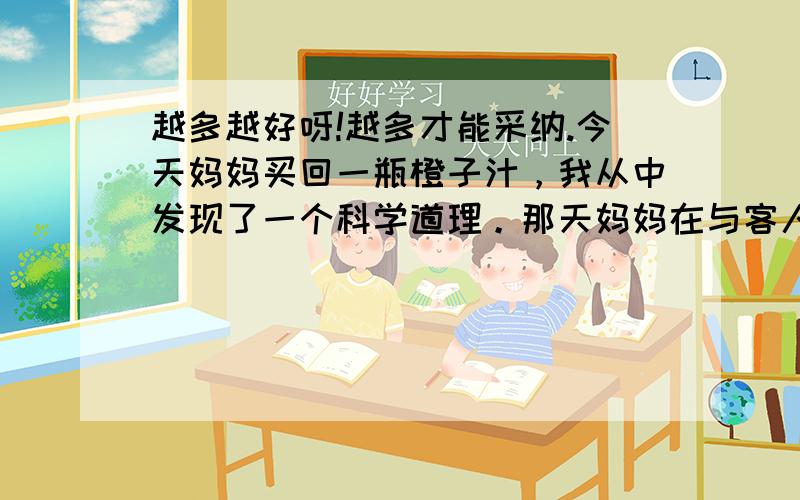 越多越好呀!越多才能采纳.今天妈妈买回一瓶橙子汁，我从中发现了一个科学道理。那天妈妈在与客人谈话，叫我把橙子水拿去喝。那时我正在看电视，突然我的同学打电话告诉我昨天的作