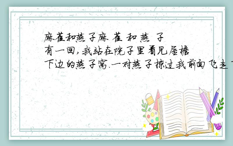 麻雀和燕子麻 雀 和 燕 子有一回,我站在院子里看见屋檐下边的燕子窝.一对燕子掠过我前面飞走了,留下一个空窝.△燕子一飞走,有只麻雀从屋顶飞下来,跳到燕子窝上.它四面打量一下,拍拍翅