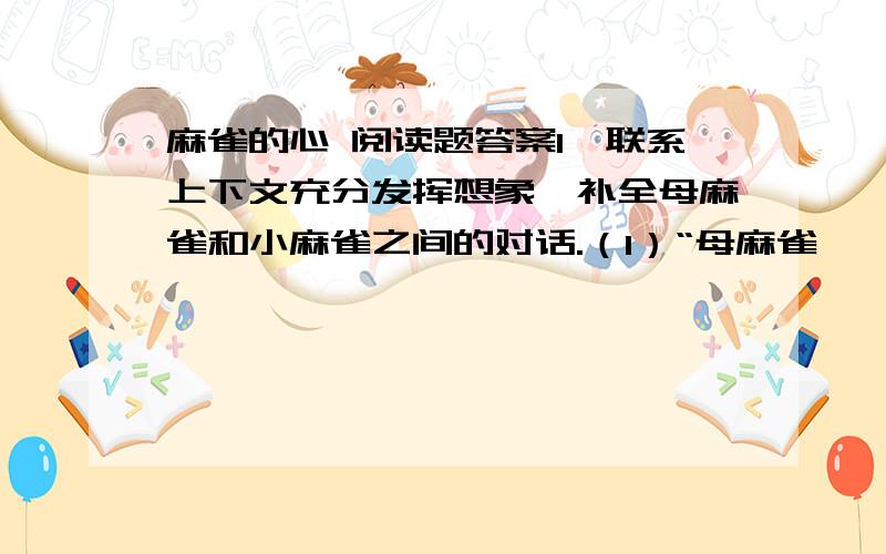 麻雀的心 阅读题答案1、联系上下文充分发挥想象,补全母麻雀和小麻雀之间的对话.（1）“母麻雀啁啁地叫,小麻雀则唧唧喳喳笑成一团,显然是为母亲欢呼,只差没有鼓掌,有两只跳得快翻劲斗