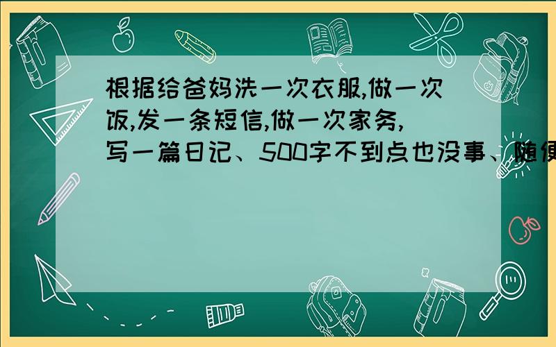 根据给爸妈洗一次衣服,做一次饭,发一条短信,做一次家务,写一篇日记、500字不到点也没事、随便怎么写、可以非原创