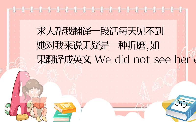 求人帮我翻译一段话每天见不到她对我来说无疑是一种折磨,如果翻译成英文 We did not see her every day for me is a torture! 对吗?知道我最害怕的是什么吗?我最害怕的就是无法见到你!那对我来说就是