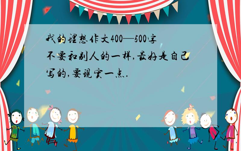 我的理想作文400—500字不要和别人的一样,最好是自己写的,要现实一点.