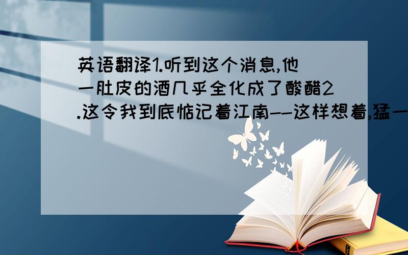 英语翻译1.听到这个消息,他一肚皮的酒几乎全化成了酸醋2.这令我到底惦记着江南--这样想着,猛一抬头,不觉已是自己的门前.3.这真是俗话说的,