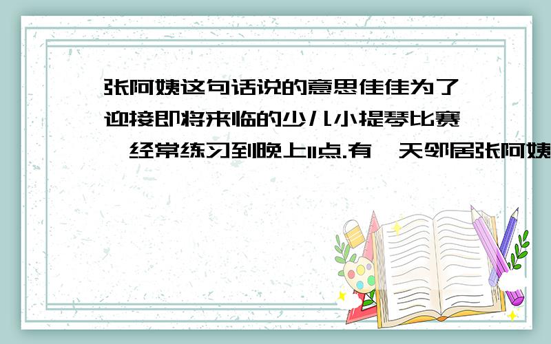 张阿姨这句话说的意思佳佳为了迎接即将来临的少儿小提琴比赛,经常练习到晚上11点.有一天邻居张阿姨对佳佳妈说：“佳佳现在刻苦呀,练琴练到这么晚,她参加比赛一定拿奖!”