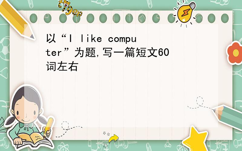 以“I like computer”为题,写一篇短文60词左右