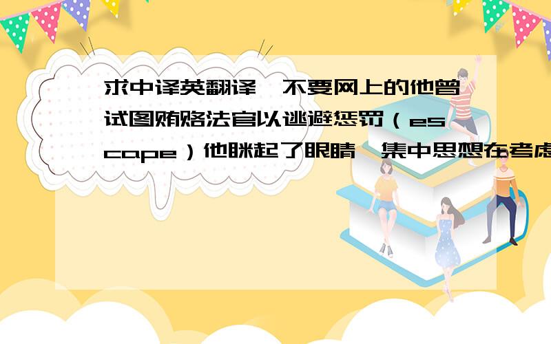 求中译英翻译,不要网上的他曾试图贿赂法官以逃避惩罚（escape）他眯起了眼睛,集中思想在考虑该怎样答复居民所提出的问题（narrow  v.）