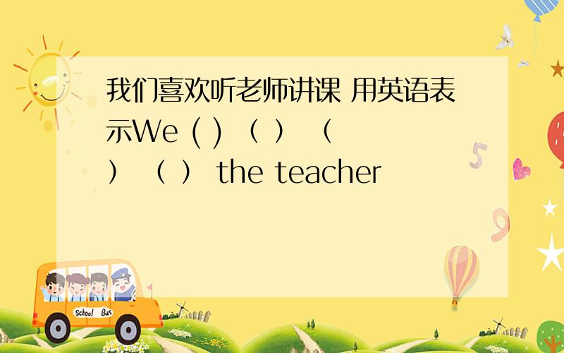 我们喜欢听老师讲课 用英语表示We ( ) （ ） （ ） （ ） the teacher